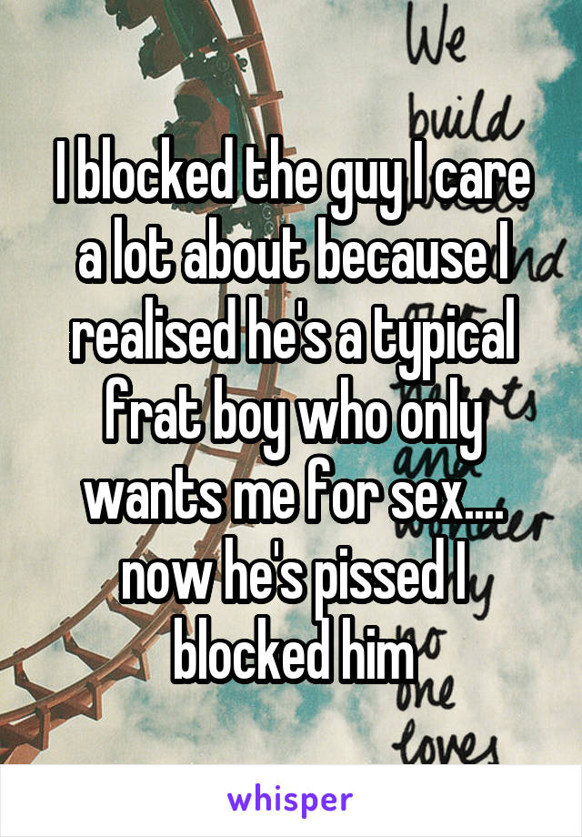 I blocked the guy I care a lot about because I realised he's a typical frat boy who only wants me for sex.... now he's pissed I blocked him