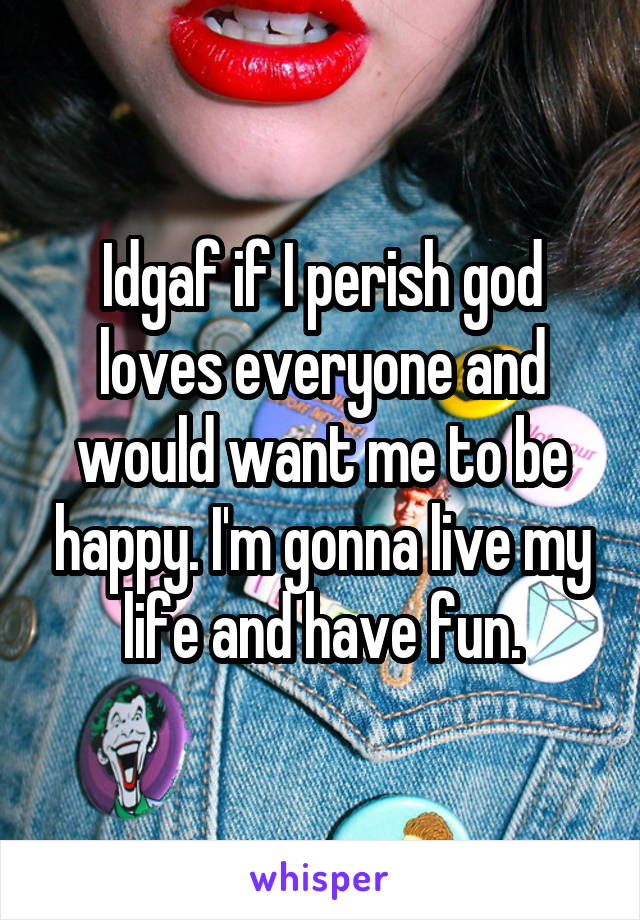Idgaf if I perish god loves everyone and would want me to be happy. I'm gonna live my life and have fun.