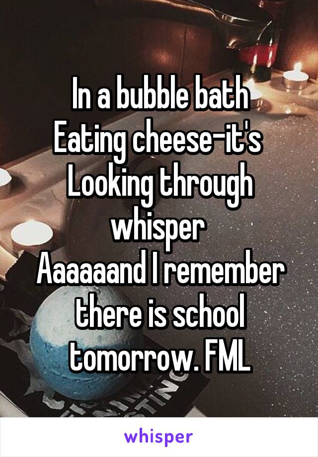 In a bubble bath
Eating cheese-it's 
Looking through whisper 
Aaaaaand I remember there is school tomorrow. FML