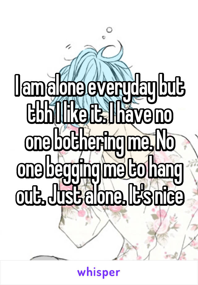 I am alone everyday but tbh I like it. I have no one bothering me. No one begging me to hang out. Just alone. It's nice