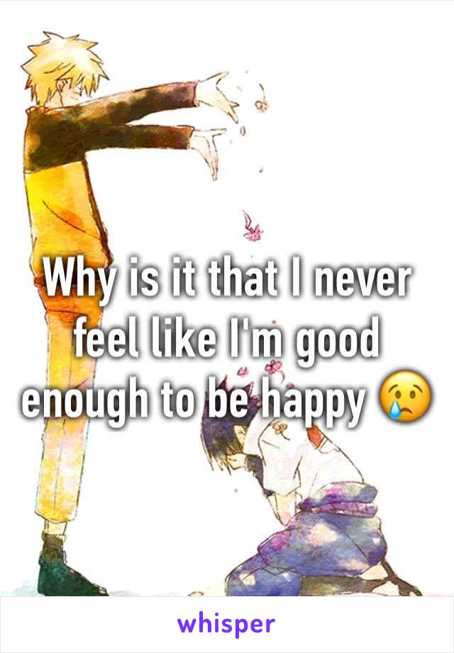 Why is it that I never feel like I'm good enough to be happy 😢