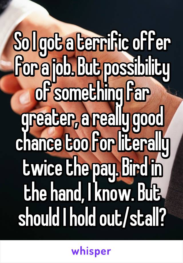 So I got a terrific offer for a job. But possibility of something far greater, a really good chance too for literally twice the pay. Bird in the hand, I know. But should I hold out/stall?
