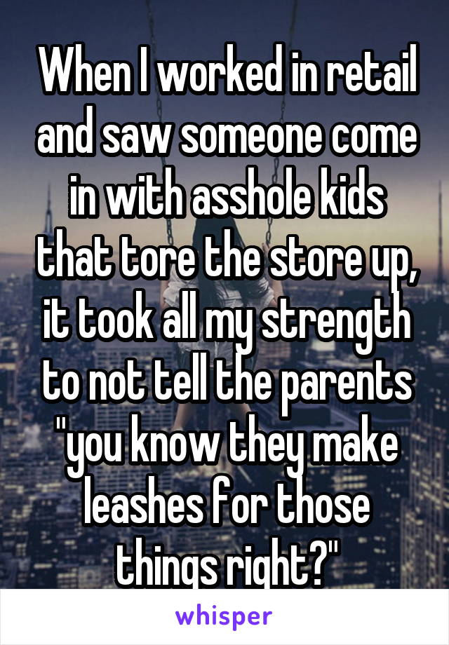 When I worked in retail and saw someone come in with asshole kids that tore the store up, it took all my strength to not tell the parents "you know they make leashes for those things right?"