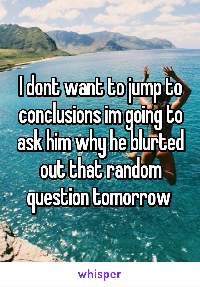 I dont want to jump to conclusions im going to ask him why he blurted out that random question tomorrow 