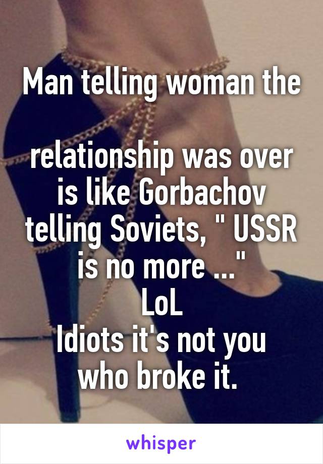 Man telling woman the 
relationship was over is like Gorbachov telling Soviets, " USSR is no more ..."
LoL
Idiots it's not you who broke it. 