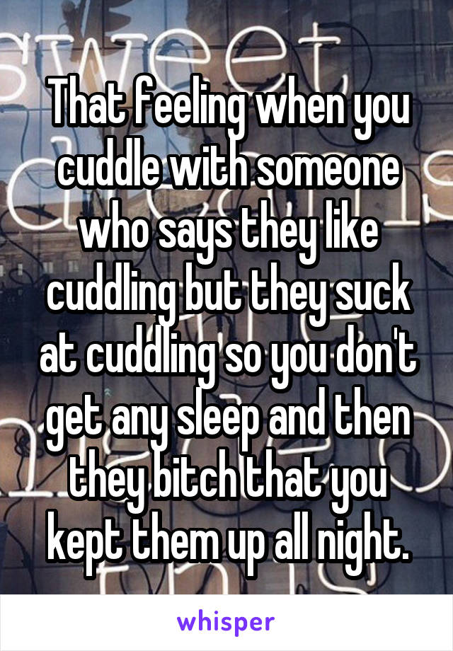 That feeling when you cuddle with someone who says they like cuddling but they suck at cuddling so you don't get any sleep and then they bitch that you kept them up all night.