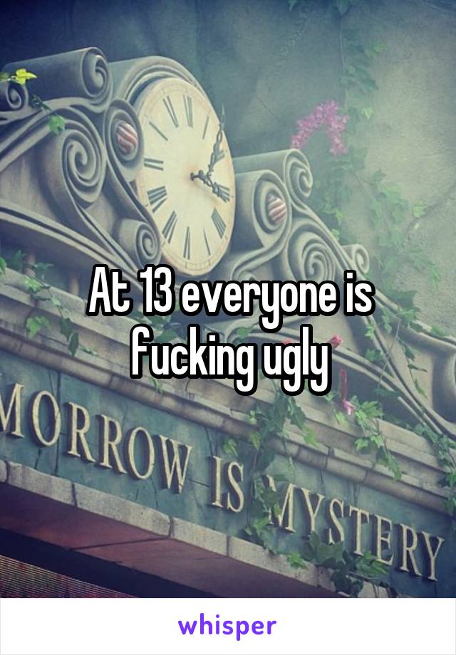 At 13 everyone is fucking ugly