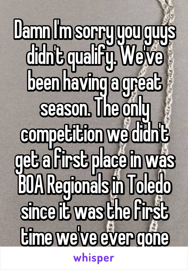 Damn I'm sorry you guys didn't qualify. We've been having a great season. The only competition we didn't get a first place in was BOA Regionals in Toledo since it was the first time we've ever gone