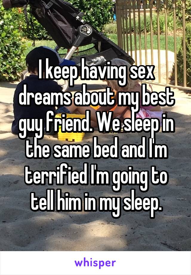 I keep having sex dreams about my best guy friend. We sleep in the same bed and I'm terrified I'm going to tell him in my sleep.
