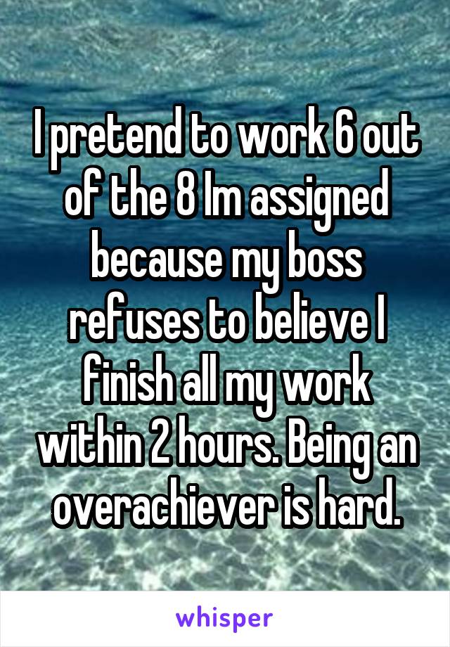 I pretend to work 6 out of the 8 Im assigned because my boss refuses to believe I finish all my work within 2 hours. Being an overachiever is hard.