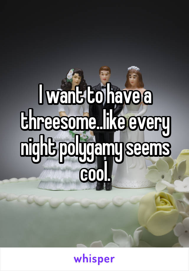 I want to have a threesome..like every night polygamy seems cool.