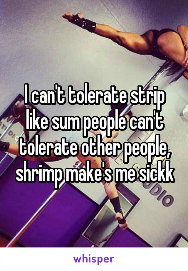 I can't tolerate strip like sum people can't tolerate other people, shrimp make's me sickk