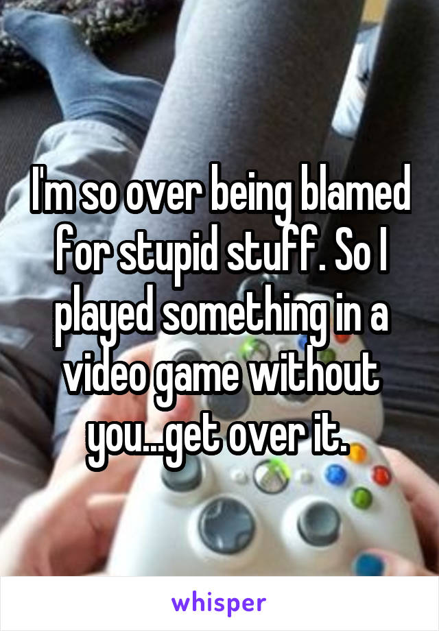 I'm so over being blamed for stupid stuff. So I played something in a video game without you...get over it. 