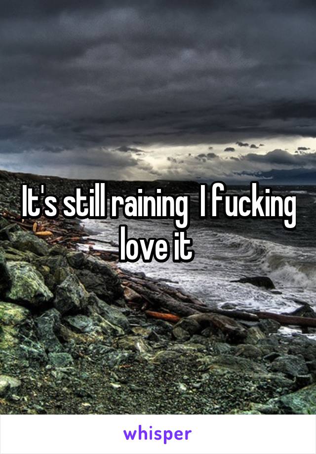 It's still raining  I fucking love it 