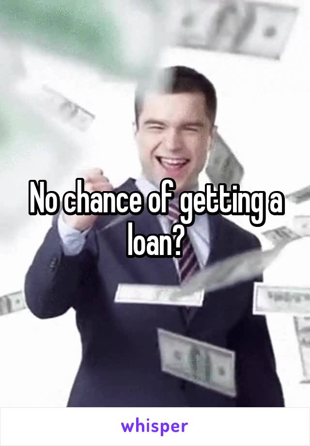 No chance of getting a loan?