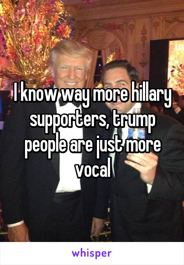 I know way more hillary supporters, trump people are just more vocal