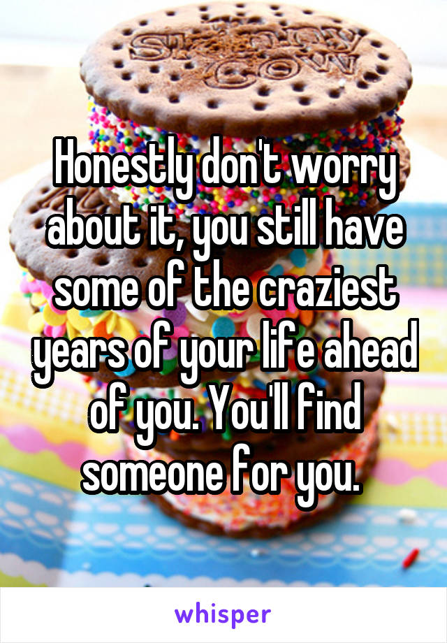 Honestly don't worry about it, you still have some of the craziest years of your life ahead of you. You'll find someone for you. 