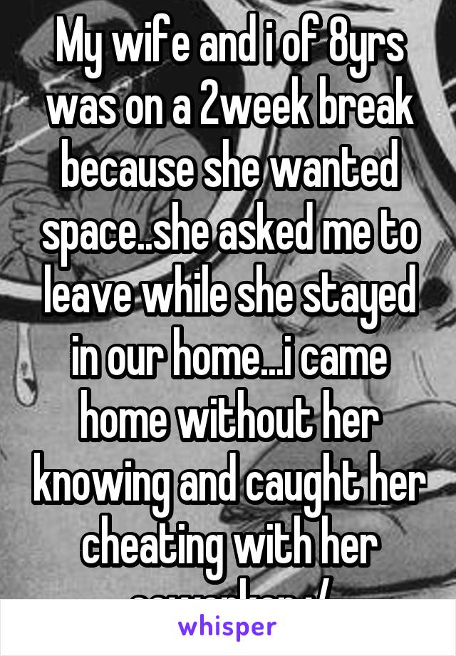 My wife and i of 8yrs was on a 2week break because she wanted space..she asked me to leave while she stayed in our home...i came home without her knowing and caught her cheating with her coworker :/