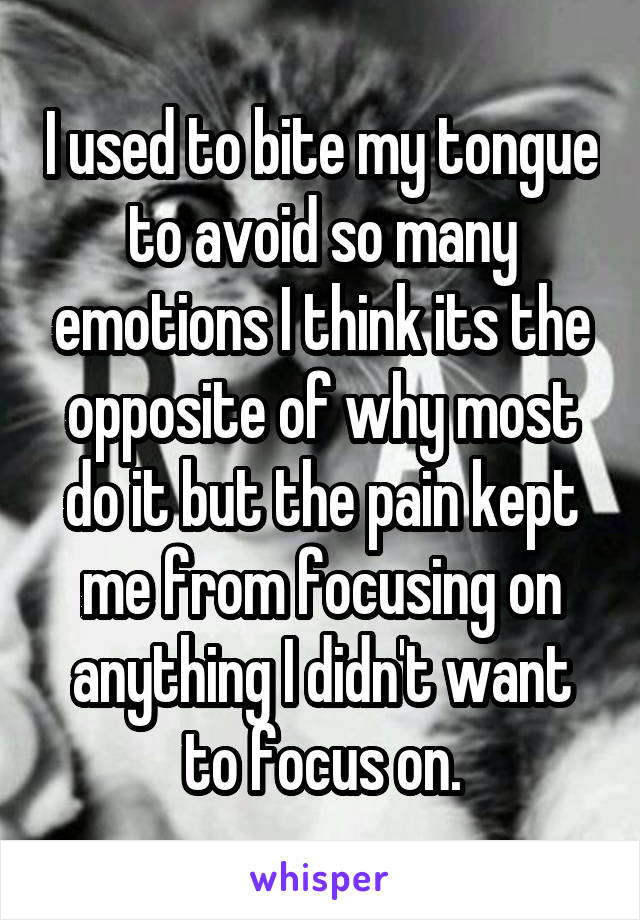 I used to bite my tongue to avoid so many emotions I think its the opposite of why most do it but the pain kept me from focusing on anything I didn't want to focus on.