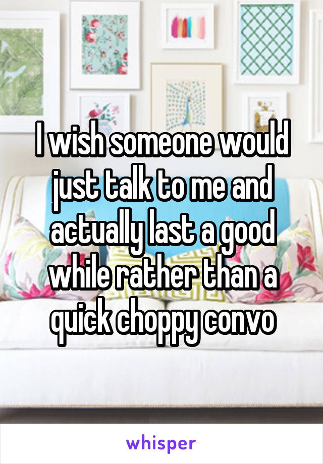 I wish someone would just talk to me and actually last a good while rather than a quick choppy convo