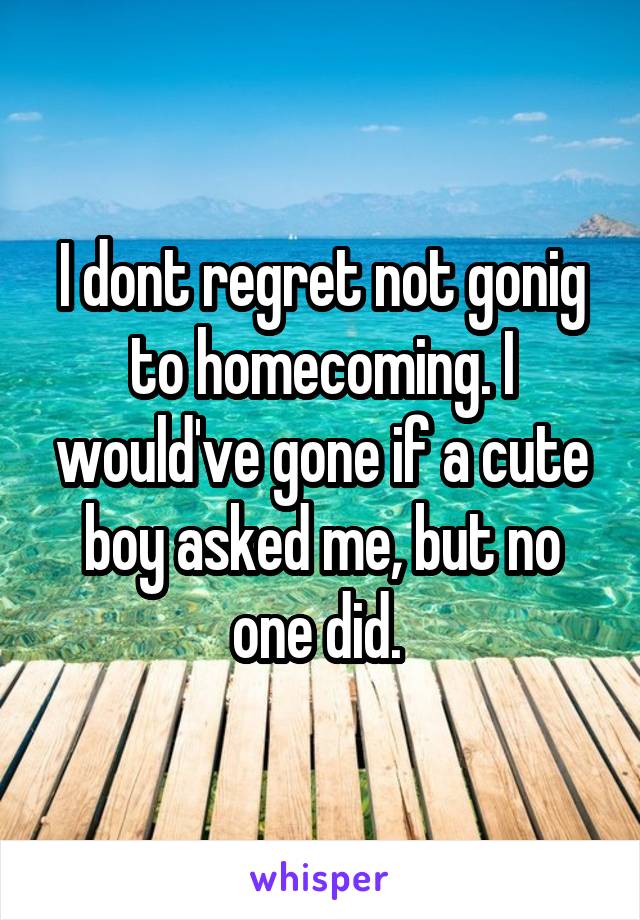 I dont regret not gonig to homecoming. I would've gone if a cute boy asked me, but no one did. 