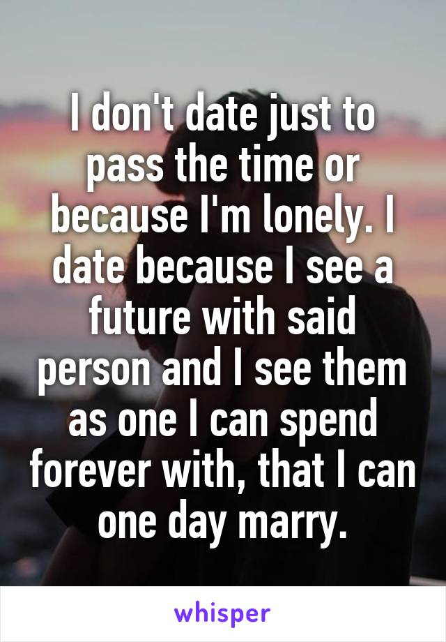 I don't date just to pass the time or because I'm lonely. I date because I see a future with said person and I see them as one I can spend forever with, that I can one day marry.