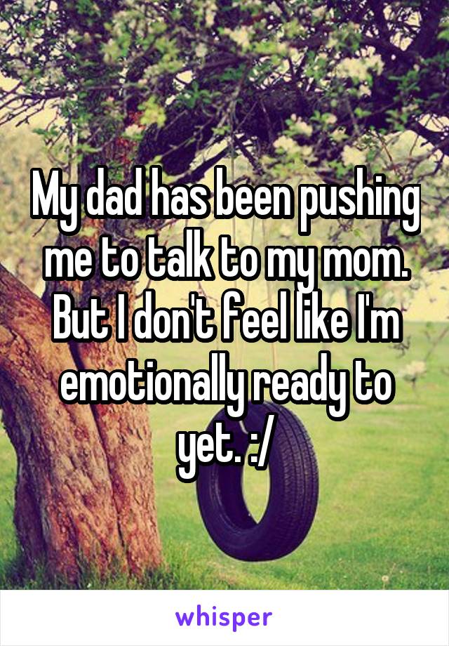 My dad has been pushing me to talk to my mom. But I don't feel like I'm emotionally ready to yet. :/