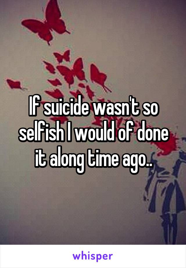 If suicide wasn't so selfish I would of done it along time ago..