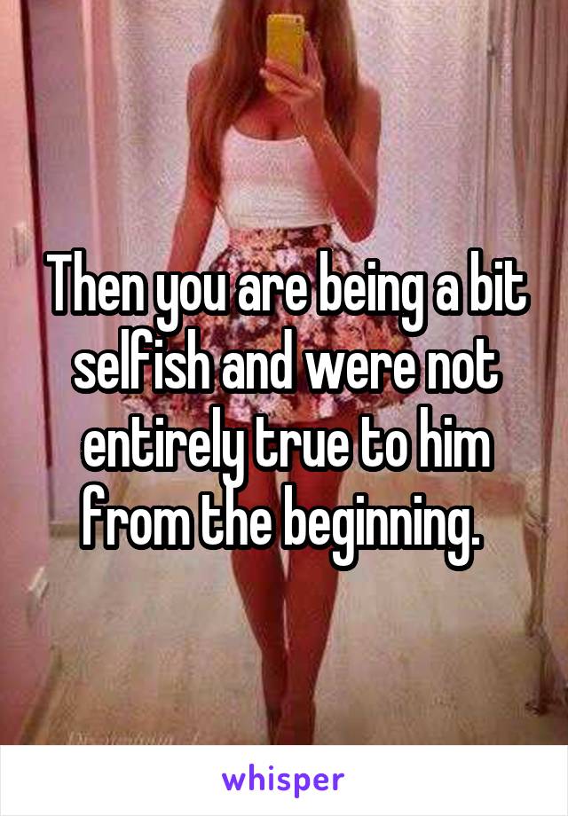 Then you are being a bit selfish and were not entirely true to him from the beginning. 