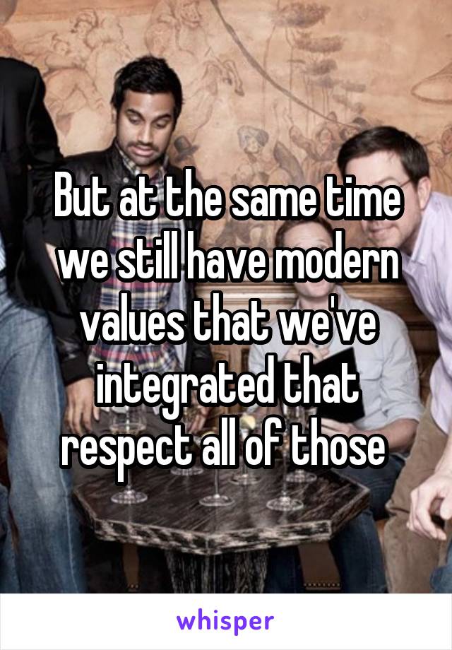 But at the same time we still have modern values that we've integrated that respect all of those 