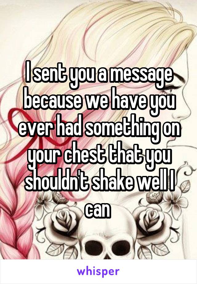 I sent you a message because we have you ever had something on your chest that you shouldn't shake well I can 