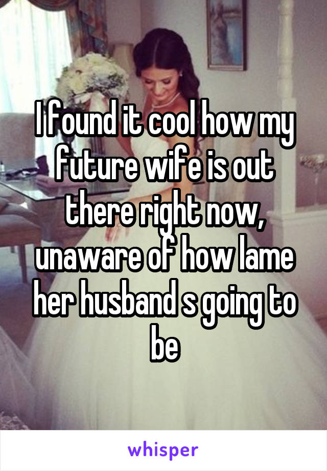 I found it cool how my future wife is out there right now, unaware of how lame her husband s going to be