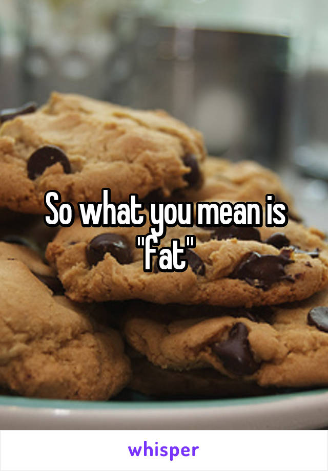 So what you mean is "fat"