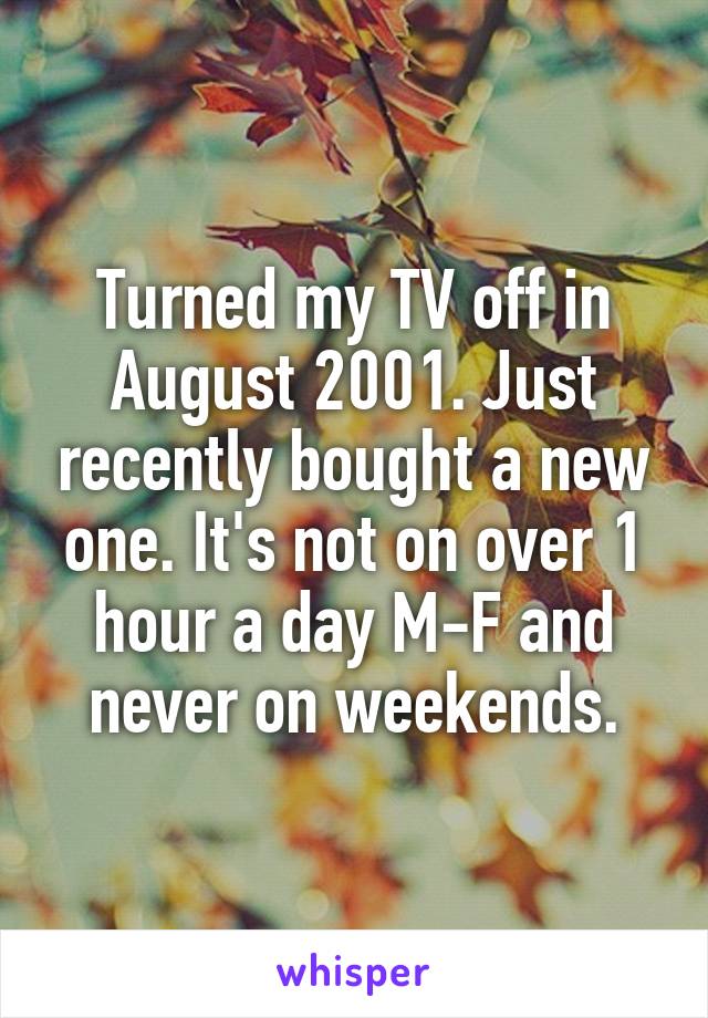 Turned my TV off in August 2001. Just recently bought a new one. It's not on over 1 hour a day M-F and never on weekends.