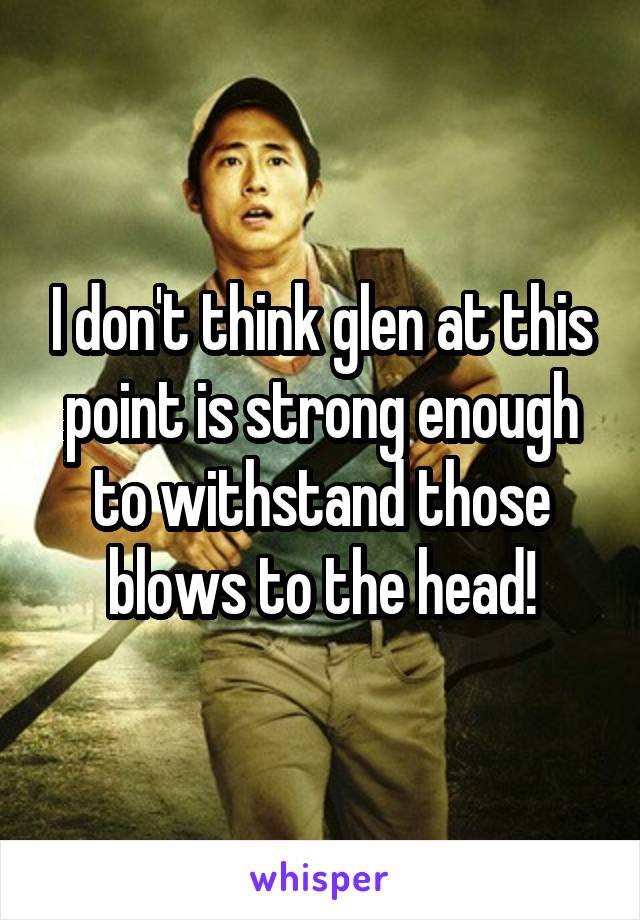 I don't think glen at this point is strong enough to withstand those blows to the head!