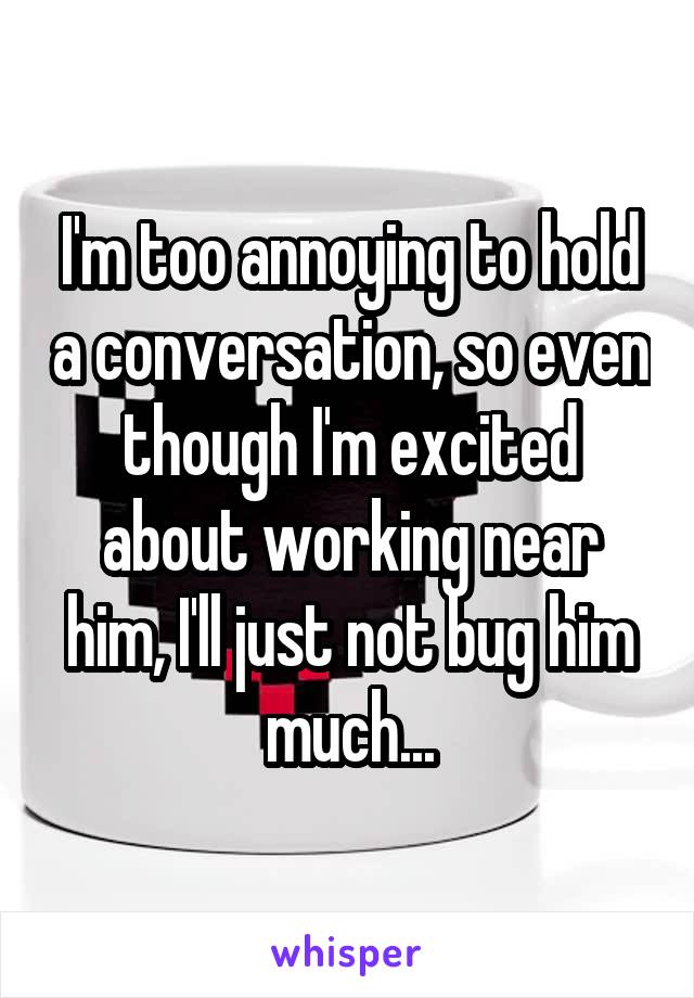 I'm too annoying to hold a conversation, so even though I'm excited about working near him, I'll just not bug him much...