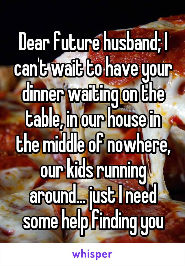 Dear future husband; I can't wait to have your dinner waiting on the table, in our house in the middle of nowhere, our kids running around... just I need some help finding you