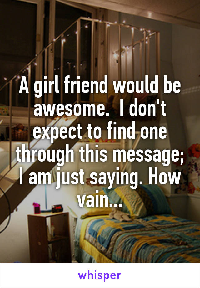 A girl friend would be awesome.  I don't expect to find one through this message; I am just saying. How vain...