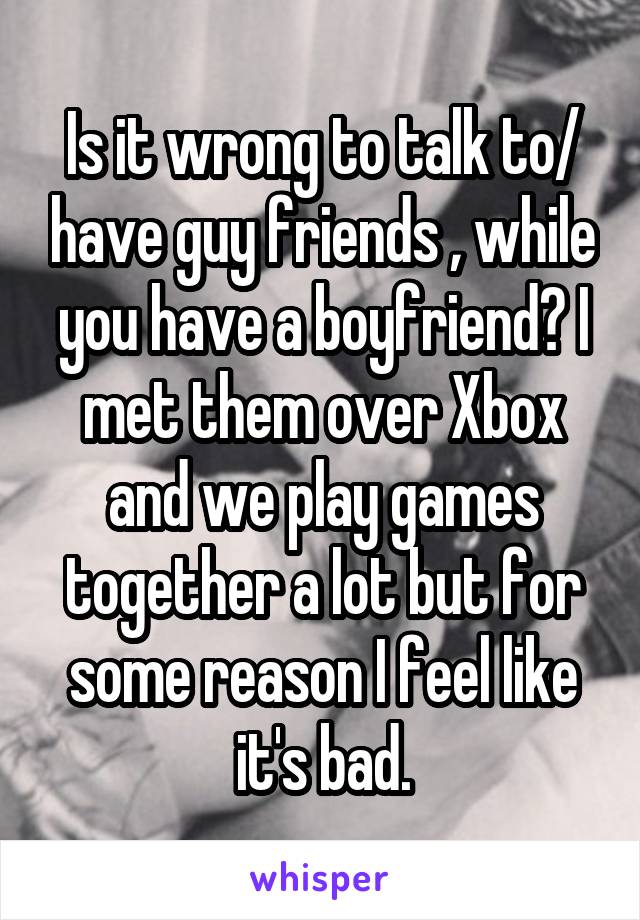 Is it wrong to talk to/ have guy friends , while you have a boyfriend? I met them over Xbox and we play games together a lot but for some reason I feel like it's bad.