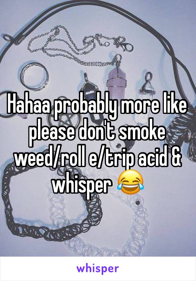 Hahaa probably more like please don't smoke weed/roll e/trip acid & whisper 😂