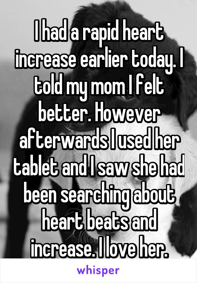 I had a rapid heart increase earlier today. I told my mom I felt better. However afterwards I used her tablet and I saw she had been searching about heart beats and increase. I love her.