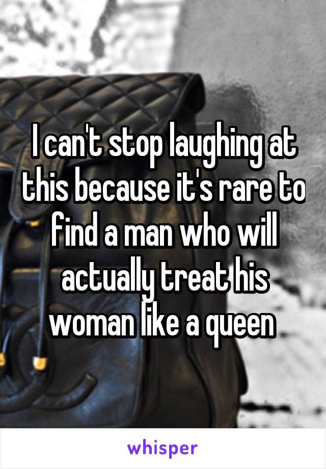 I can't stop laughing at this because it's rare to find a man who will actually treat his woman like a queen 