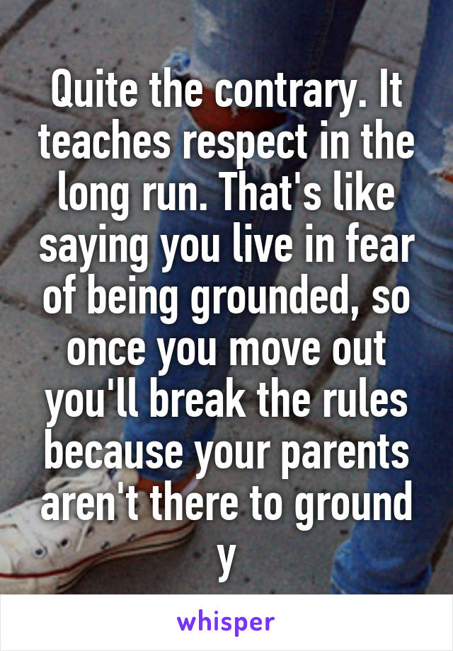 Quite the contrary. It teaches respect in the long run. That's like saying you live in fear of being grounded, so once you move out you'll break the rules because your parents aren't there to ground y