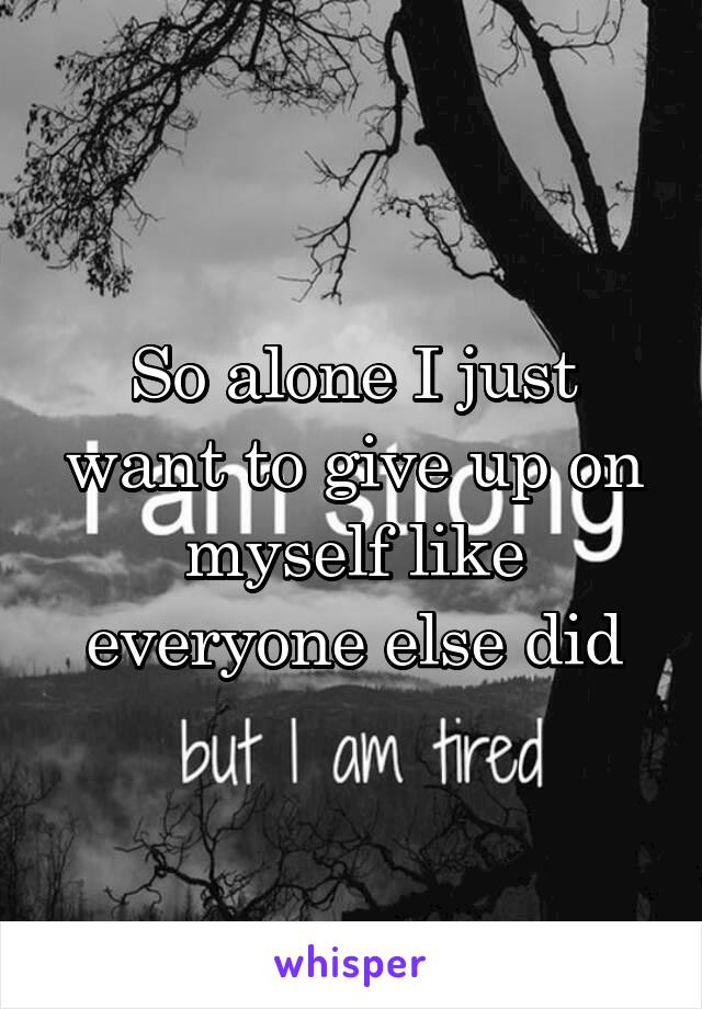 So alone I just want to give up on myself like everyone else did