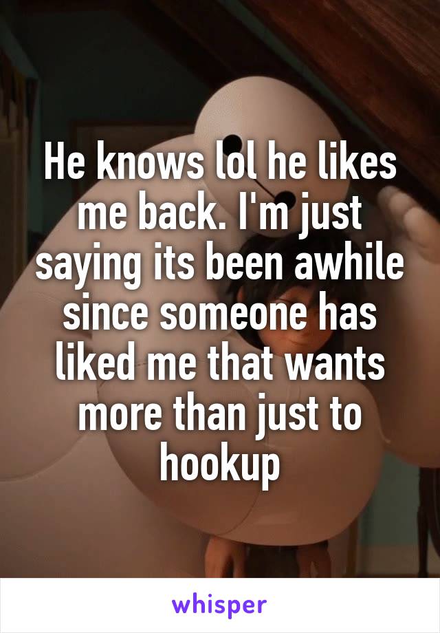 He knows lol he likes me back. I'm just saying its been awhile since someone has liked me that wants more than just to hookup