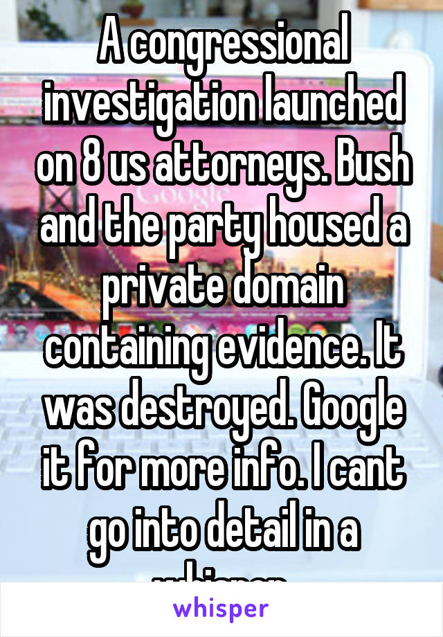 A congressional investigation launched on 8 us attorneys. Bush and the party housed a private domain containing evidence. It was destroyed. Google it for more info. I cant go into detail in a whisper.