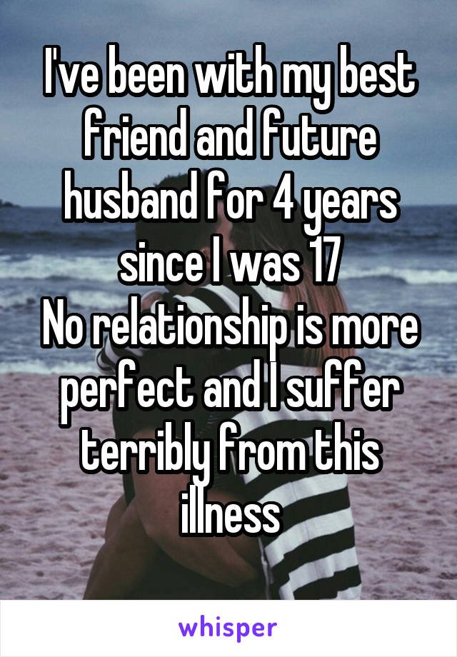 I've been with my best friend and future husband for 4 years since I was 17
No relationship is more perfect and I suffer terribly from this illness
