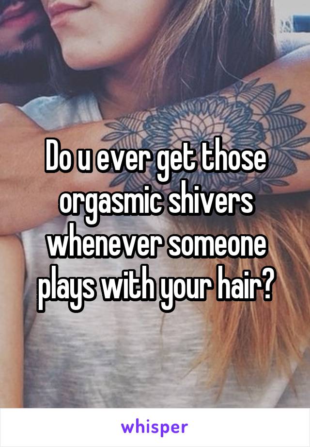 Do u ever get those orgasmic shivers whenever someone plays with your hair?