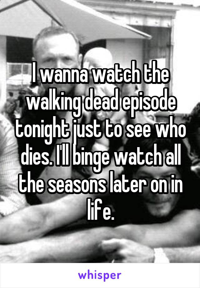I wanna watch the walking dead episode tonight just to see who dies. I'll binge watch all the seasons later on in life.
