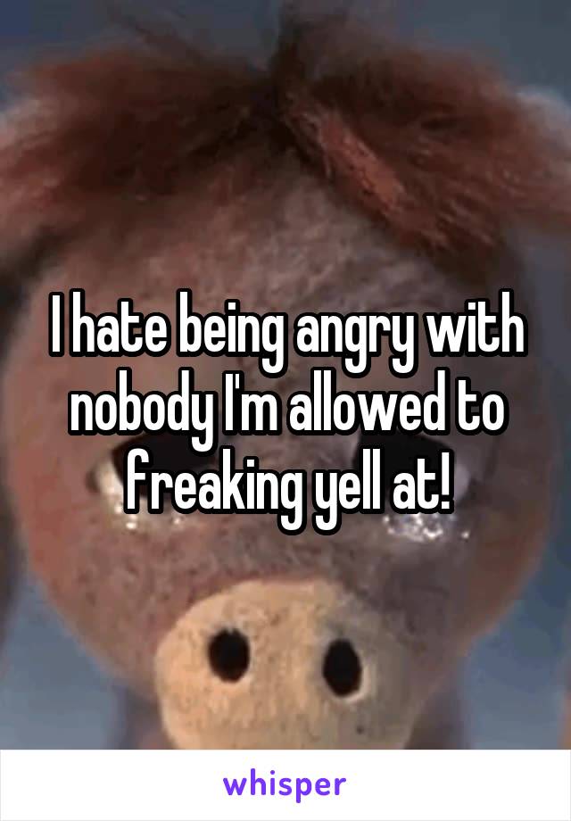 I hate being angry with nobody I'm allowed to freaking yell at!